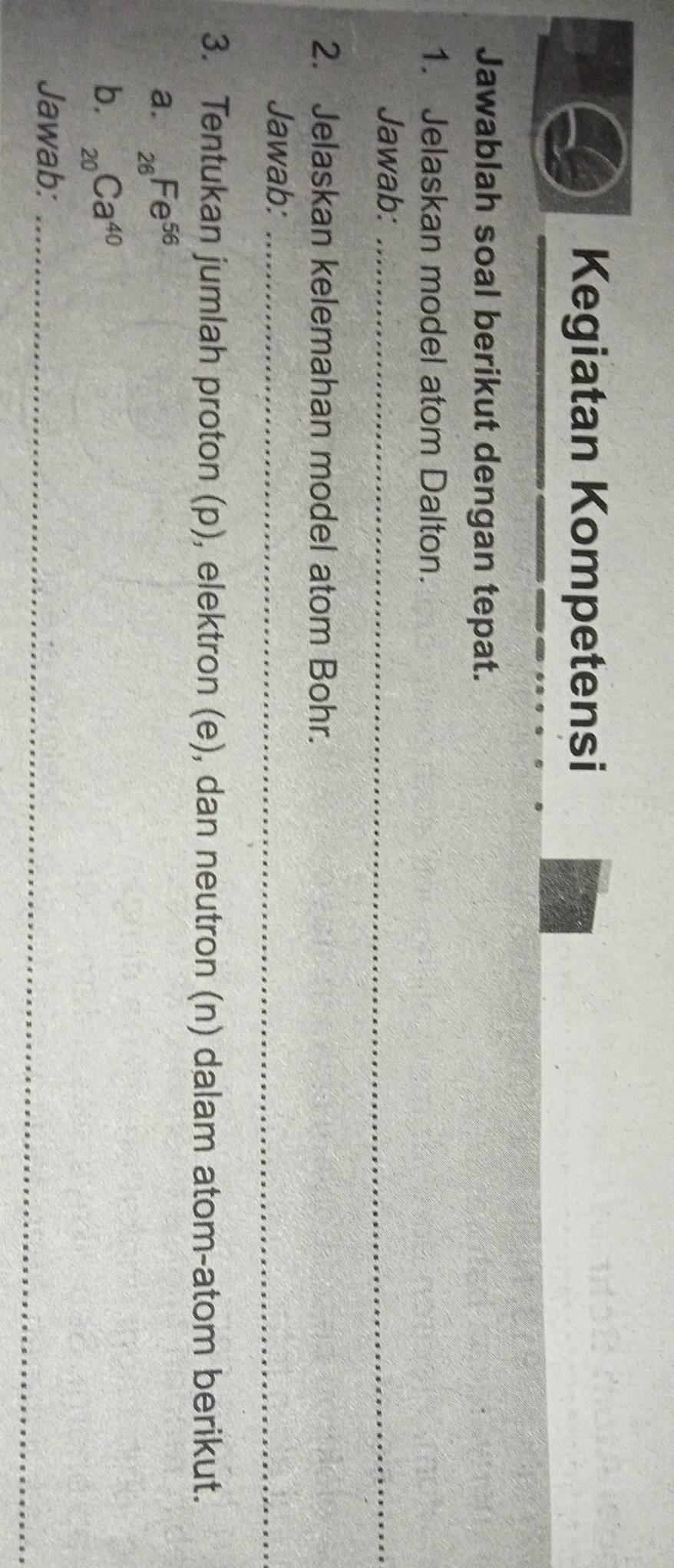 Kegiatan Kompetensi 
Jawablah soal berikut dengan tepat. 
1. Jelaskan model atom Dalton. 
Jawab:_ 
2. Jelaskan kelemahan model atom Bohr. 
Jawab:_ 
3. Tentukan jumlah proton (p), elektron (e), dan neutron (n) dalam atom-atom berikut. 
a. _26Fe^(56)
b. _20Ca^(40)
Jawab:_