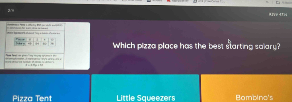 edX | Free Online Co_ > All Book
2/11
9399 4314
Bombinoes' Plozza is offering $56 per shift and $2,50
in commission for each pizza de livered
Little Squeezer's showed Tony a Lable of salaries.
Which pizza place has the best starting salary?
Ple Tent has given Tony his pay options in the
following function. 5 represents Tony's salary, and jo
represents the number of plozas he delivers .
S=2.75p+52
Pizza Tent Little Squeezers Bombino's