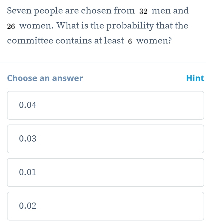 Seven people are chosen from 32 men and
26 women. What is the probability that the
committee contains at least 6 women?
Choose an answer Hint
0.04
0.03
0.01
0.02