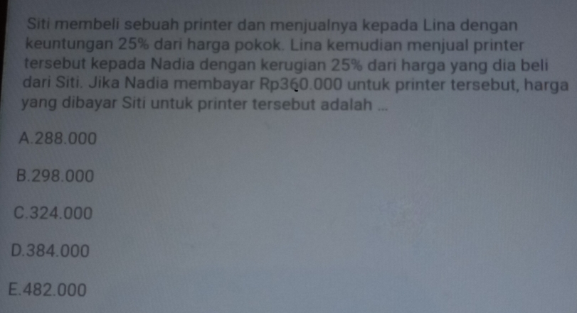 Siti membeli sebuah printer dan menjualnya kepada Lina dengan
keuntungan 25% dari harga pokok. Lina kemudian menjual printer
tersebut kepada Nadia dengan kerugian 25% dari harga yang dia beli
dari Siti. Jika Nadia membayar Rp360.000 untuk printer tersebut, harga
yang dibayar Siti untuk printer tersebut adalah ...
A. 288.000
B. 298.000
C. 324.000
D. 384.000
E. 482.000