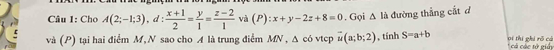 Cho A(2;-1;3), d: (x+1)/2 = y/1 = (z-2)/1 va(P):x+y-2z+8=0. Gọi △ la đường thẳng cắt d
và (P) tại hai điểm M, N sao cho A là trung điểm MN, Δ có vtcp vector u(a;b;2) , tính S=a+b oi thi ghi rõ cả 
* cả các tờ giấy