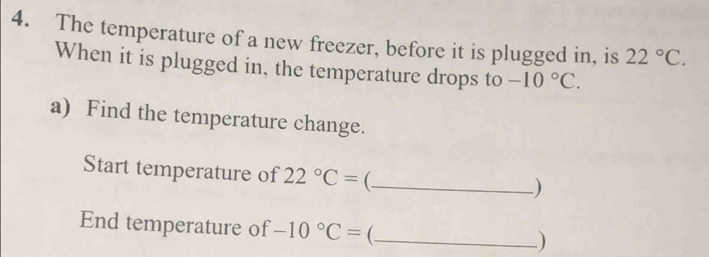 The temperature of a new freezer, before it is plugged in, is 22°C. 
When it is plugged in, the temperature drops to -10°C. 
a) Find the temperature change. 
Start temperature of 22°C= (_ 
) 
End temperature of -10°C= _)