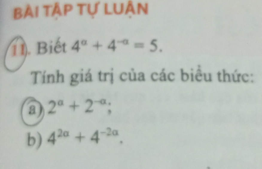 Bài tập Tự LUân 
11). Biết 4^a+4^(-a)=5. 
Tính giá trị của các biểu thức: 
a) 2^(alpha)+2^(-alpha); 
b) 4^(2alpha)+4^(-2alpha).