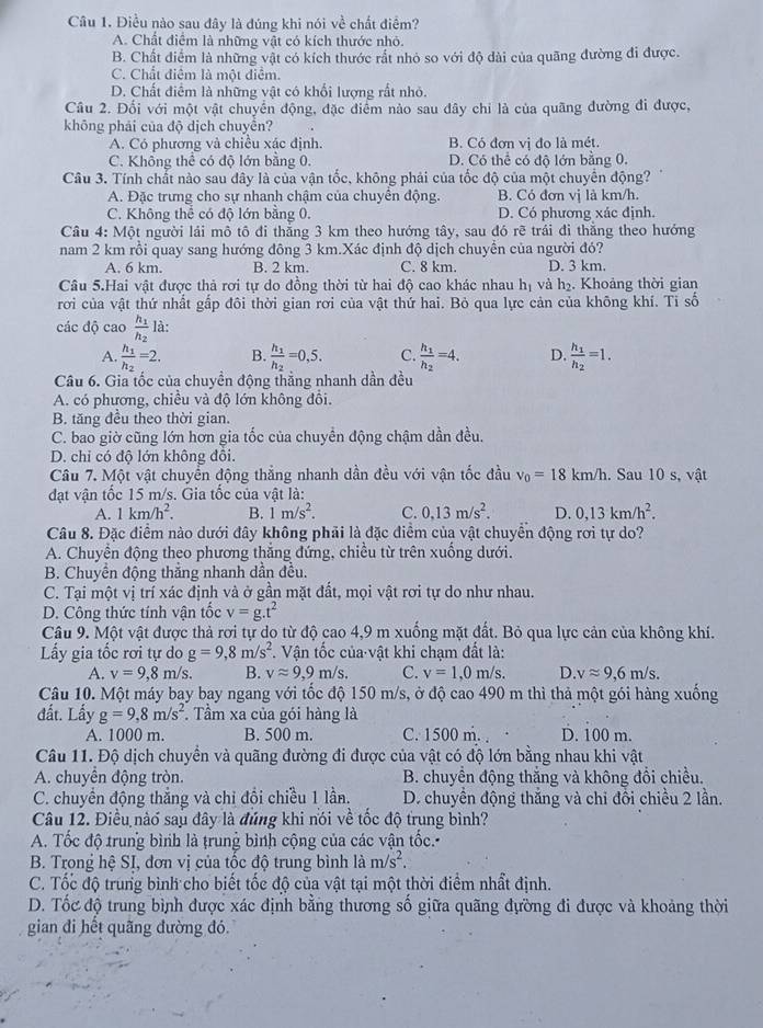 Điều nào sau đây là đúng khi nói về chất điểm?
A. Chất điểm là những vật có kích thước nhỏ.
B. Chất điểm là những vật có kích thước rất nhỏ so với độ dài của quãng đường đi được.
C. Chất điểm là một điểm.
D. Chất điểm là những vật có khối lượng rất nhỏ.
Câu 2. Đối với một vật chuyển động, đặc điểm nào sau đây chi là của quãng đường đi được,
khōng phải của độ dịch chuyền?
A. Có phương và chiều xác định. B. Có đơn vị đo là mét.
C. Không thể có độ lớn bằng 0. D. Có thể có độ lớn bằng 0.
Câu 3. Tính chất nào sau đây là của vận tốc, không phải của tốc độ của một chuyển động?
A. Đặc trưng cho sự nhanh chậm của chuyển động. B. Có đơn vị là km/h.
C. Không thể có độ lớn bằng 0. D. Có phương xác định.
Câu 4: Một người lái mô tô đi thắng 3 km theo hướng tây, sau đó rẽ trái đi thắng theo hướng
nam 2 km rồi quay sang hướng đông 3 km.Xác định độ dịch chuyển của người đó?
A. 6 km. B. 2 km. C. 8 km. D. 3 km.
Câu 5.Hai vật được thả rơi tự do đồng thời từ hai độ cao khác nhau hị và h₂. Khoảng thời gian
rơi của vật thứ nhất gấp đôi thời gian rơi của vật thứ hai. Bỏ qua lực cản của không khí. Tỉ số
các độ cao frac h_1h_2 là:
A. frac h_1h_2=2. B. frac h_1h_2=0,5. C. frac h_1h_2=4. D. frac h_1h_2=1.
Câu 6. Gia tốc của chuyền động thắng nhanh dần đều
A. có phương, chiều và độ lớn không đổi.
B. tăng đều theo thời gian.
C. bao giờ cũng lớn hơn gia tốc của chuyển động chậm dần đều.
D. chi có độ lớn không đồi.
Câu 7. Một vật chuyển động thắng nhanh dần đều với vận tốc đầu v_0=18 km/h. Sau 10 s, vật
đạt vận tốc 15 m/s. Gia tốc của vật là:
A. 1km/h^2. B. 1m/s^2. C. 0,13m/s^2. D. 0,13km/h^2.
Câu 8. Đặc điểm nào dưới đây không phải là đặc điểm của vật chuyền động rơi tự do?
A. Chuyển động theo phương thắng đứng, chiều từ trên xuống dưới.
B. Chuyền động thẳng nhanh dần đều.
C. Tại một vị trí xác định và ở gần mặt đất, mọi vật rơi tự do như nhau.
D. Công thức tính vận tốc v=g.t^2
Câu 9. Một vật được thả rơi tự do từ độ cao 4,9 m xuống mặt đất. Bỏ qua lực cản của không khí.
Lấy gia tốc rơi tự do g=9,8m/s^2. Vận tốc của vật khi chạm đất là:
A. v=9,8m/s. B. vapprox 9,9m/s C. v=1,0m/s. D. vapprox 9,6m/s.
Câu 10. Một máy bay bay ngang với tốc độ 150 m/s, ở độ cao 490 m thì thả một gói hàng xuống
đất. Lấy g=9,8m/s^2. Tầm xa của gói hàng là
A. 1000 m. B. 500 m. C. 1500 m. . D. 100 m.
Câu 11. Độ dịch chuyền và quãng đường đi được của vật có độ lớn bằng nhau khi vật
A. chuyển động tròn. B. chuyển động thắng và không đổi chiều.
C. chuyển động thắng và chỉ đổi chiều 1 lần.  D. chuyển động thắng và chi đôi chiều 2 lần.
Câu 12. Điều nào sau đây là đúng khi nói về tốc độ trung bình?
A. Tốc độ trung bình là trung bình cộng của các vận tốc.
B. Trong hệ SI, đơn vị của tốc độ trung bình là m/s^2.
C. Tốc độ trung bình cho biết tốc độ của vật tại một thời điểm nhất định.
D. Tốc độ trung bình được xác định bằng thương số giữa quãng đường đi được và khoảng thời
gian đi hết quãng đường đó.