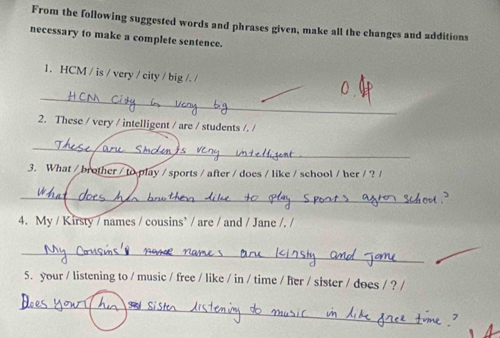 From the following suggested words and phrases given, make all the changes and additions 
necessary to make a complete sentence. 
1. HCM / is / very / city / big /. / 
_ 
2. These / very / intelligent / are / students /. / 
_ 
3. What / brother / to play / sports / after / does / like / school / her / ?/ 
_ 
4. My / Kirsty / names / cousins’ / are / and / Jane /. / 
_ 
5. your / listening to / music / free / like / in / time / her / sister / does / ? / 
_