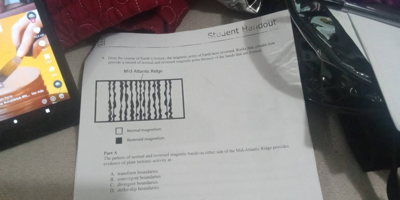 Student Handout
9. Over the course of Earth's history, the magnetic poles of Earth have reversed, Rocks that contain iron
provide a record of normal and reversed magnetic poles because of the bands that are formed.
Mid-Atlantic Ridge
e #viraltiktok #hi... Ver más
k Parte
Normal magnetism
Reversed magnetism
The pattern of normal and reversed magnetic bands on either side of the Mid-Atlantic Ridge provides
Part A
evidence of plate tectonic activity at--
A. transform boundaries.
B. convergent boundaries.
C. divergent boundaries.
D. strike-slip boundaries.