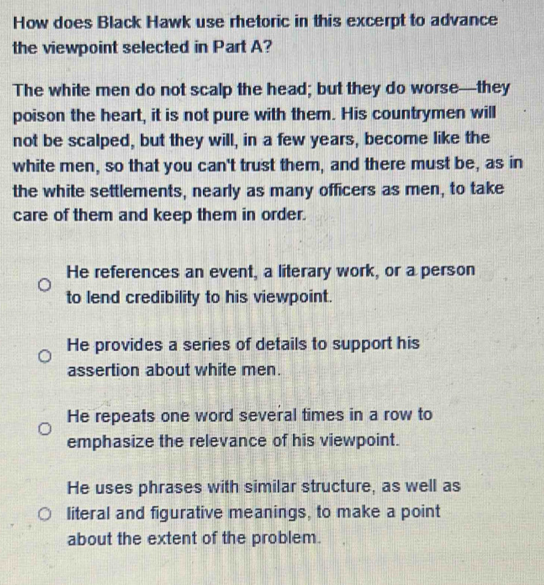 How does Black Hawk use rhetoric in this excerpt to advance
the viewpoint selected in Part A?
The white men do not scalp the head; but they do worse—they
poison the heart, it is not pure with them. His countrymen will
not be scalped, but they will, in a few years, become like the
white men, so that you can't trust them, and there must be, as in
the white settlements, nearly as many officers as men, to take
care of them and keep them in order.
He references an event, a literary work, or a person
to lend credibility to his viewpoint.
He provides a series of details to support his
assertion about white men.
He repeats one word several times in a row to
emphasize the relevance of his viewpoint.
He uses phrases with similar structure, as well as
literal and figurative meanings, to make a point
about the extent of the problem.