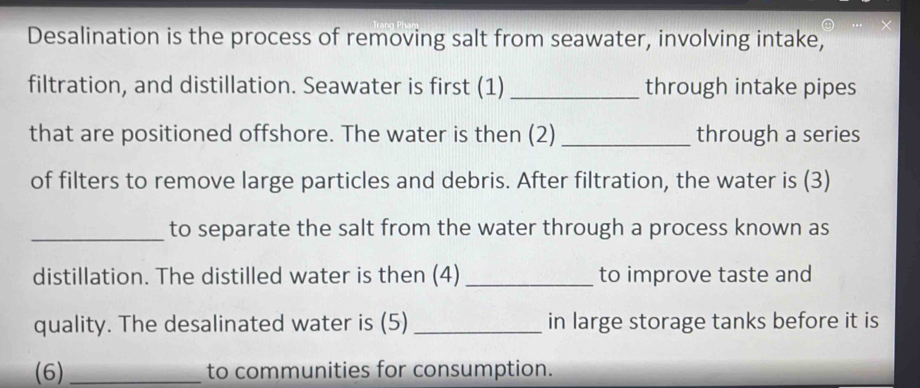 Desalination is the process of removing salt from seawater, involving intake, 
filtration, and distillation. Seawater is first (1) _through intake pipes 
that are positioned offshore. The water is then (2) _through a series 
of filters to remove large particles and debris. After filtration, the water is (3) 
_to separate the salt from the water through a process known as 
distillation. The distilled water is then (4) _to improve taste and 
quality. The desalinated water is (5) _in large storage tanks before it is 
(6) _to communities for consumption.