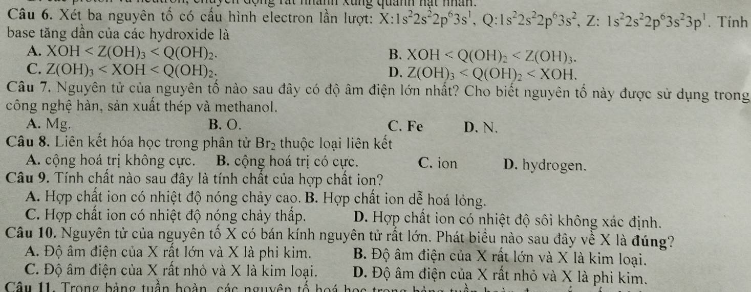 cộng rát nhan xung quan nạt nân.
Câu 6. Xét ba nguyên tố có cấu hình electron lần lượt: X:1s^22s^22p^63s^1,Q:1s^22s^22p^63s^2,Z:1s^22s^22p^63s^23p^1. Tính
base tăng dần của các hydroxide là
A. XOH B. XOH
C. Z(OH)_3 D. Z(OH)_3
Câu 7. Nguyên tử của nguyên tố nào sau đây có độ âm điện lớn nhất? Cho biết nguyên tố này được sử dụng trong
công nghệ hàn, sản xuất thép và methanol.
A. Mg. B. O. C. Fe D. N.
Câu 8. Liên kết hóa học trong phân tử Br_2 thuộc loại liên kết
A. cộng hoá trị không cực. B. cộng hoá trị có cực. C. ion D. hydrogen.
Câu 9. Tính chất nào sau đây là tính chất của hợp chất ion?
A. Hợp chất ion có nhiệt độ nóng chảy cao. B. Hợp chất ion dễ hoá lỏng.
C. Hợp chất ion có nhiệt độ nóng chảy thấp. D. Hợp chất ion có nhiệt độ sôi không xác định.
Câu 10. Nguyên tử của nguyên tố X có bán kính nguyên tử rất lớn. Phát biểu nào sau đây về X là đúng?
A. Độ âm điện của X rất lớn và X là phi kim. B. Độ âm điện của X rất lớn và X là kim loại.
C. Độ âm điện của X rất nhỏ và X là kim loại. D. Độ âm điện của X rất nhỏ và X là phi kim.
Câu 11. Trong bảng tuần hoàn, các nguyên tố hoá họ