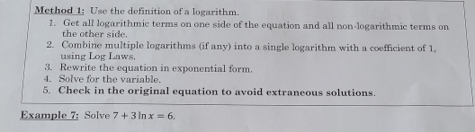 Method 1: Use the definition of a logarithm. 
1. Get all logarithmic terms on one side of the equation and all non-logarithmic terms on 
the other side. 
2. Combine multiple logarithms (if any) into a single logarithm with a coefficient of 1, 
using Log Laws. 
3. Rewrite the equation in exponential form. 
4. Solve for the variable. 
5. Check in the original equation to avoid extraneous solutions. 
Example 7: Solve 7+3ln x=6.