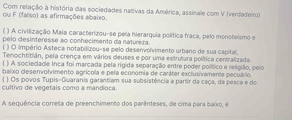 Com relação à história das sociedades nativas da América, assinale com V (verdadeiro)
ou F (falso) as afirmações abaixo.
) A civilização Maia caracterizou-se pela hierarquia política fraca, pelo monoteísmo e
pelo desinteresse ao conhecimento da natureza.
) O império Asteca notabilizou-se pelo desenvolvimento urbano de sua capital,
Tenochtitlán, pela crença em vários deuses e por uma estrutura política centralizada.
) A sociedade Inca foi marcada pela rígida separação entre poder político e religião, pelo
baixo desenvolvimento agrícola e pela economia de caráter exclusivamente pecuário.
C ) Os povos Tupis-Guaranis garantiam sua subsistência a partir da caça, da pesca e do
cultivo de vegetais como a mandioca.
A sequência correta de preenchimento dos parênteses, de cima para baixo, é