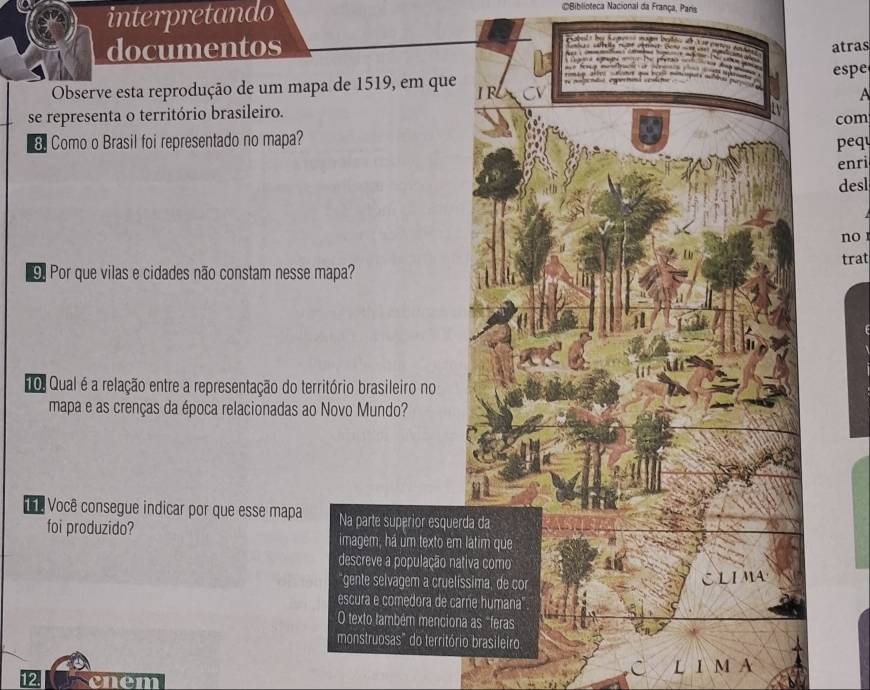 interpretando 
CBiblioteca Nacional da França, Paris 
documentos 
e S e c atras 



espe 
Observe esta reprodução de um mapa de 1519, em que I F 
A 
se representa o território brasileiro. 
8. Como o Brasil foi representado no mapa? com 
pequ 
enri 
desl 
no 
trat 
9. Por que vilas e cidades não constam nesse mapa? 
1 
0. Qual é a relação entre a representação do território brasileiro no 
mapa e as crenças da época relacionadas ao Novo Mundo? 
hê Você consegue indicar por que esse mapa Na parte superior esquerda da 
foi produzido? imagem, há um texto em látim que 
descreve a população nativa como 340 
gente selvagem a cruelíssima, de cor 
CLIMA 
escura e comedora de carne humana 
O texto também menciona as "feras 
monstruosas" do território brasileiro 
C L 1 M A 
12 cnem