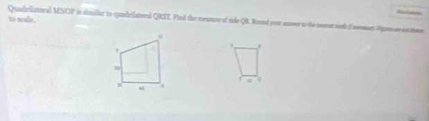 Rorlatyes 
to scale. 
Quadrilateral MNOP in similar to quadrilateral QRST. Find the measure of side QR. Round your anover to the searent soth o noomary. Pipen so s shoe 
7