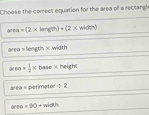 Choose the correct equation for the area of a rectangle
area=(2* length)+(2* widt □
area = length × width
area = 1/2 * base × height
area = perimeter / 2
area =90 + width