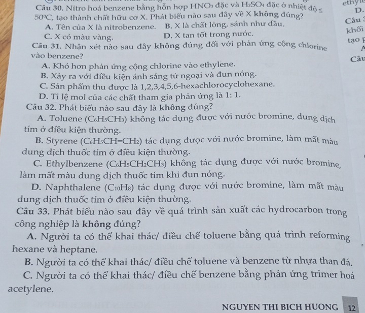 Nitro hoá benzene bằng hỗn hợp HNO₃ đặc và H₂SO₄ đặc ở nhiệt độ ≤ ethyl
D.
50°C C tạo thành chất hữu cơ X. Phát biểu nào sau đây về X không đúng?
A. Tên của X là nitrobenzene. B. X là chất lỏng, sánh như đầu. Câu 
khối
C. X có màu vàng. D. X tan tốt trong nước.
Câu 31. Nhận xét nào sau đây không đúng đối với phản ứng cộng chlorine tạo F
vào benzene?
A. Khó hơn phản ứng cộng chlorine vào ethylene. Câu
B. Xảy ra với điều kiện ánh sáng tử ngoại và đun nóng.
C. Sản phẩm thu được là 1,2,3,4,5,6-hexachlorocyclohexane.
D. Ti lệ mol của các chất tham gia phản ứng là 1:1.
Câu 32. Phát biểu nào sau đây là không đúng?
A. Toluene (C₆H₅CH₃) khổng tác dụng được với nước bromine, dung dịch
tím ở điều kiện thường.
B. Styrene (C₆H₅CH=CH₂) tác dụng được với nước bromine, làm mất màu
dung dịch thuốc tím ở điều kiện thường.
C. Ethylbenzene (C₆H₅CH₂CH₃) không tác dụng được với nước bromine,
làm mất màu dung dịch thuốc tím khi đun nóng.
D. Naphthalene (C₁H₈) tác dụng được với nước bromine, làm mất màu
dung dịch thuốc tím ở điều kiện thường.
Câu 33. Phát biểu nào sau đây về quá trình sản xuất các hydrocarbon trong
công nghiệp là không đúng?
A. Người ta có thể khai thác/ điều chế toluene bằng quá trình reforming
hexane và heptane.
B. Người ta có thể khai thác/ điều chế toluene và benzene từ nhựa than đá.
C. Người ta có thể khai thác/ điều chế benzene bằng phản ứng trimer hoá
acetylene.
NGUYEN THI BICH HUONG 12