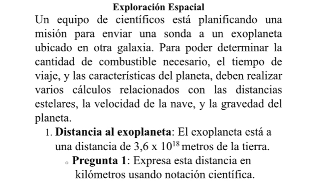 Exploración Espacial 
Un equipo de científicos está planificando una 
misión para enviar una sonda a un exoplaneta 
ubicado en otra galaxia. Para poder determinar la 
cantidad de combustible necesario, el tiempo de 
viaje, y las características del planeta, deben realizar 
varios cálculos relacionados con las distancias 
estelares, la velocidad de la nave, y la gravedad del 
planeta. 
1. Distancia al exoplaneta: El exoplaneta está a 
una distancia de 3,6* 10^(18) metros de la tierra. 
Pregunta 1: Expresa esta distancia en 
kilómetros usando notación científica.