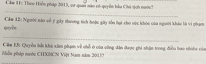 Theo Hiến pháp 2013, cơ quan nào có quyền bầu Chủ tịch nước? 
_ 
Câu 12: Người nào cố ý gây thương tích hoặc gây tổn hại cho sức khỏe của người khác là vi phạm 
quyền 
_ 
Câu 13: Quyền bất khả xâm phạm về chỗ ở của công dân được ghi nhận trong điều bao nhiêu của 
Hiến pháp nước CHXHCN Việt Nam năm 2013?