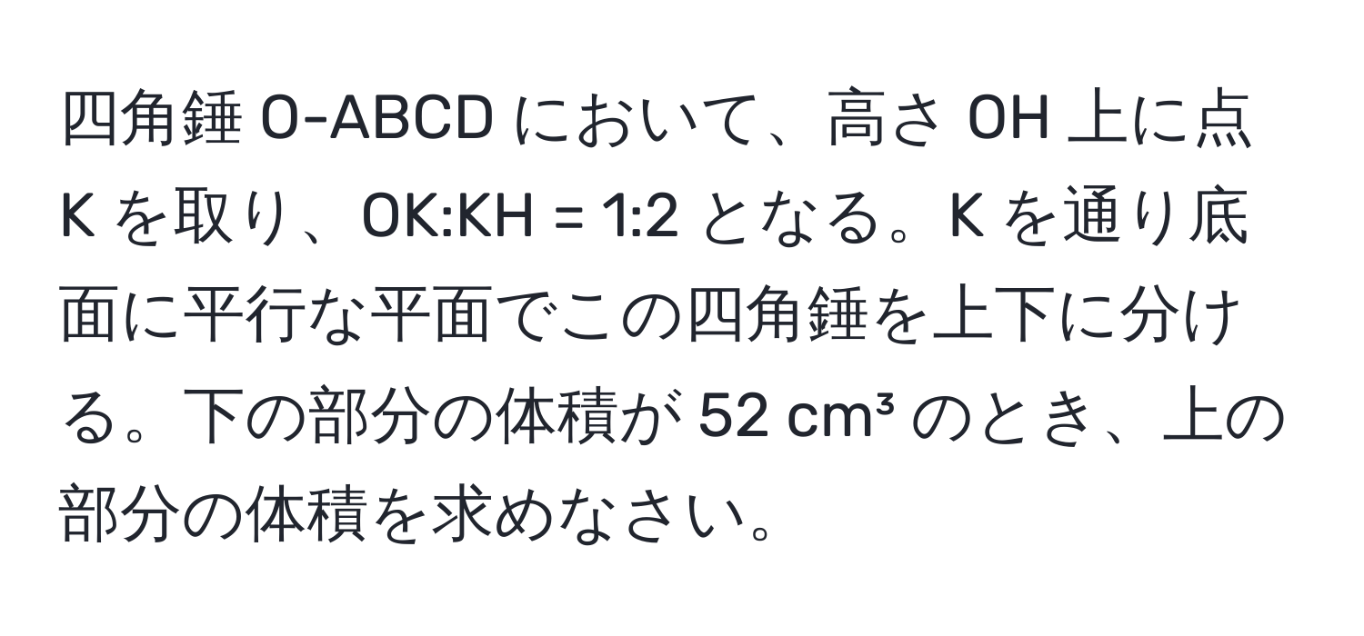 四角錘 O-ABCD において、高さ OH 上に点 K を取り、OK:KH = 1:2 となる。K を通り底面に平行な平面でこの四角錘を上下に分ける。下の部分の体積が 52 cm³ のとき、上の部分の体積を求めなさい。