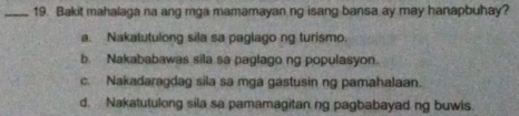 Bakit mahalaga na ang mga mamamayan ng isang bansa ay may hanapbuhay?
a. Nakalutulong sila sa paglago ng turismo.
b. Nakababawas sila sa paglago ng populasyon.
c. Nakadaragdag sila sa mga gastusin ng pamahalaan.
d. Nakatutulong sila sa pamamagitan ng pagbabayad ng buwis.