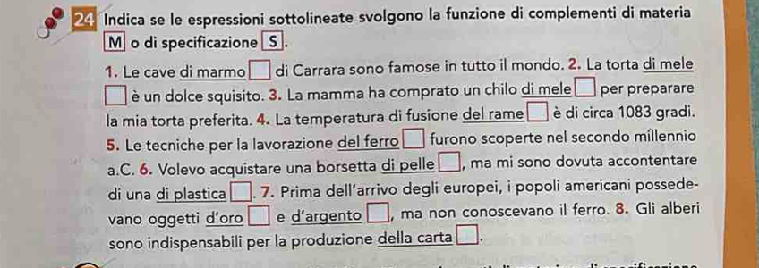 Indica se le espressioni sottolineate svolgono la funzione di complementi di materia 
M o di specificazione S . 
1. Le cave di marmo □ di Carrara sono famose in tutto il mondo. 2. La torta di mele 
è un dolce squisito. 3. La mamma ha comprato un chilo di mele □ per preparare 
la mia torta preferita. 4. La temperatura di fusione del rame □ è di circa 1083 gradi. 
5. Le tecniche per la lavorazione del ferro □ furono scoperte nel secondo millennio 
a.C. 6. Volevo acquistare una borsetta di pelle □ , ma mi sono dovuta accontentare 
di una di plastica □. 7. Prima dell’arrivo degli europei, i popoli americani possede- 
vano oggetti d’oro □ e d’argento □ , ma non conoscevano il ferro. 8. Gli alberi 
sono indispensabili per la produzione della carta □.