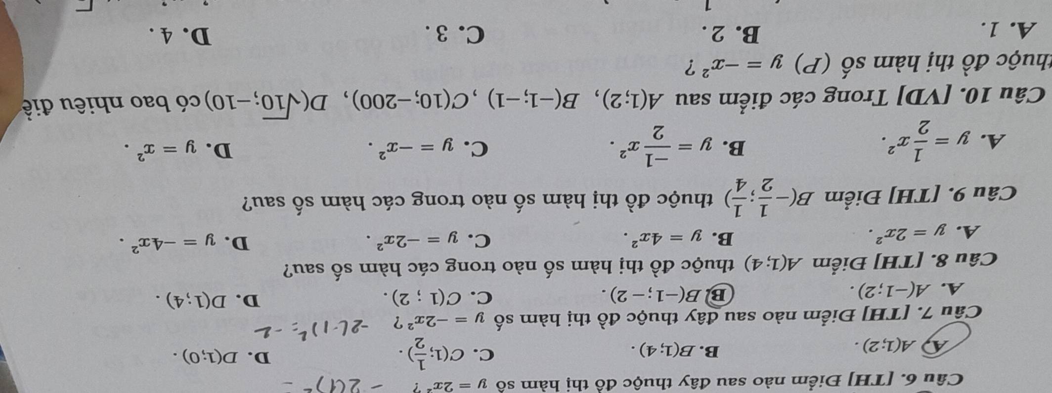 [TH] Điểm nào sau đây thuộc đồ thị hàm số y=2x^2?
A(1;2).
B. B(1;4). C. C(1; 1/2 ).
D. D(1;0). 
Câu 7. [TH] Điểm nào sau đây thuộc đồ thị hàm số y=-2x^2?
A. A(-1;2).
B B(-1;-2).
C. C(1;2). D. D(1;4). 
Câu 8. [TH] Điểm A(1;4) thuộc đồ thị hàm số nào trong các hàm số sau?
A. y=2x^2.
B. y=4x^2. C. y=-2x^2. D. y=-4x^2. 
Câu 9. [TH] Điểm B(- 1/2 ; 1/4 ) thuộc đồ thị hàm số nào trong các hàm số sau?
B.
D.
A. y= 1/2 x^2. y= (-1)/2 x^2. C. y=-x^2. y=x^2. 
Câu 10. [VD] Trong các điểm sau A(1;2), B(-1;-1), C(10;-200), D(sqrt(10);-10) có bao nhiêu điề
thuộc đồ thị hàm : mwidehat A (P) y=-x^2 ?
A. 1. B. 2. C. 3. D. 4.