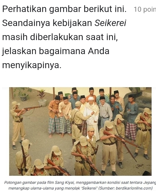 Perhatikan gambar berikut ini. 10 poin 
Seandainya kebijakan Seikerei 
masih diberlakukan saat ini, 
jelaskan bagaimana Anda 
menyikapinya. 
Potongan gambar pada film Sang Kiyai, menggambarkan kondisi saat tentara Jepang 
menangkap ulama-ulama yang menolak ‘Seikerei’ (Sumber: berdikarionline.com)