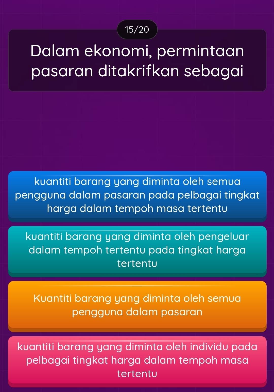 15/20
Dalam ekonomi, permintaan
pasaran ditakrifkan sebagai
kuantiti barang yang diminta oleh semua
pengguna dalam pasaran pada pelbagai tingkat
harga dalam tempoh masa tertentu
kuantiti barang yang diminta oleh pengelvar
dalam tempoh tertentu pada tingkat harga
tertentu
Kuantiti barang yang diminta oleh semua
pengguna dalam pasaran
kuantiti barang yang diminta oleh individu pada
pelbagai tingkat harga dalam tempoh masa
tertentu