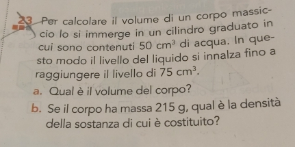 Per calcolare il volume di un corpo massic- 
cio lo si immerge in un cilindro graduato in 
cui sono contenuti 50cm^3 di acqua. In que- 
sto modo il livello del liquido si innalza fino a 
raggiungere il livello di 75cm^3. 
a. Qual è il volume del corpo? 
b. Se il corpo ha massa 215 g, qual è la densità 
della sostanza di cui è costituito?