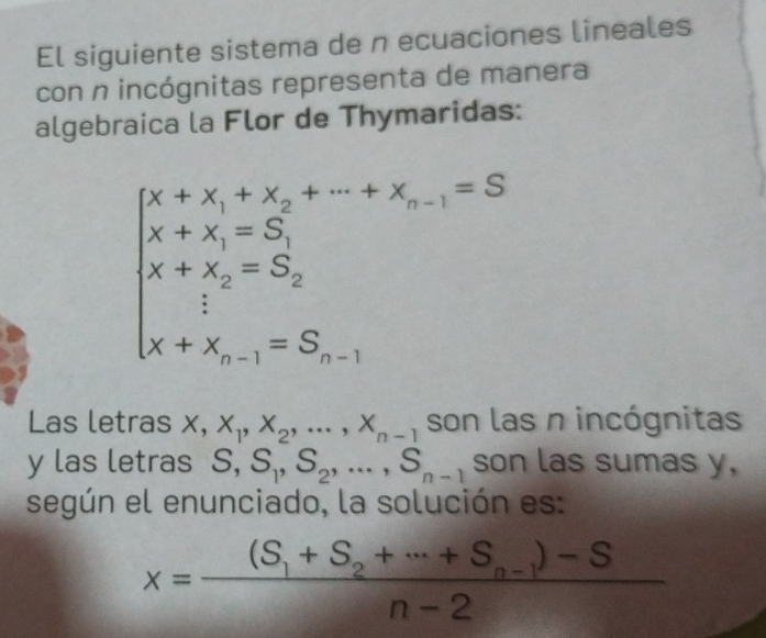 El siguiente sistema de n ecuaciones lineales 
con n incógnitas representa de manera 
algebraica la Flor de Thymaridas:
beginarrayl x+x_1+x_2+·s +x_n-1=S x+x_i=S_1 x+x_2=S_2 x+x_n-1=S_n-1endarray.
^ 
Las letras x, x_1, x_2,..., x_n-1 son las n incógnitas 
y las letras S, S_1, S_2,..., S_n-1 son las sumas y, 
según el enunciado, la solución es:
x=frac (S_1+S_2+·s +S_n-1)-Sn-2