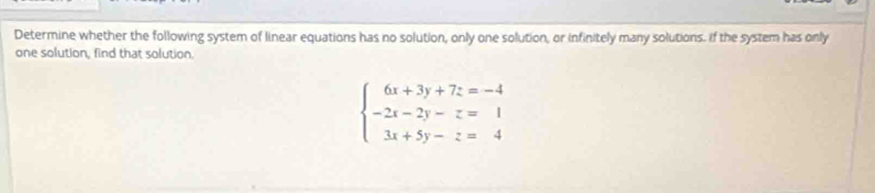 Determine whether the following system of linear equations has no solution, only one solution, or infinitely many solutions. If the system has only 
one solution, find that solution.
beginarrayl 6x+3y+7z=-4 -2x-2y-z=1 3x+5y-z=4endarray.