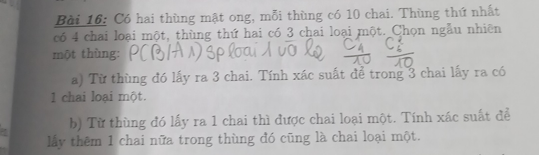 Có hai thùng mật ong, mỗi thùng có 10 chai. Thùng thứ nhất 
có 4 chai loại một, thùng thứ hai có 3 chai loại một. Chọn ngẫu nhiên 
một thùng: 
a) Từ thùng đó lấy ra 3 chai. Tính xác suất để trong 3 chai lấy ra có
1 chai loại một. 
b) Từ thùng đó lấy ra 1 chai thì được chai loại một. Tính xác suất để 
lấy thêm 1 chai nữa trong thùng đó cũng là chai loại một.