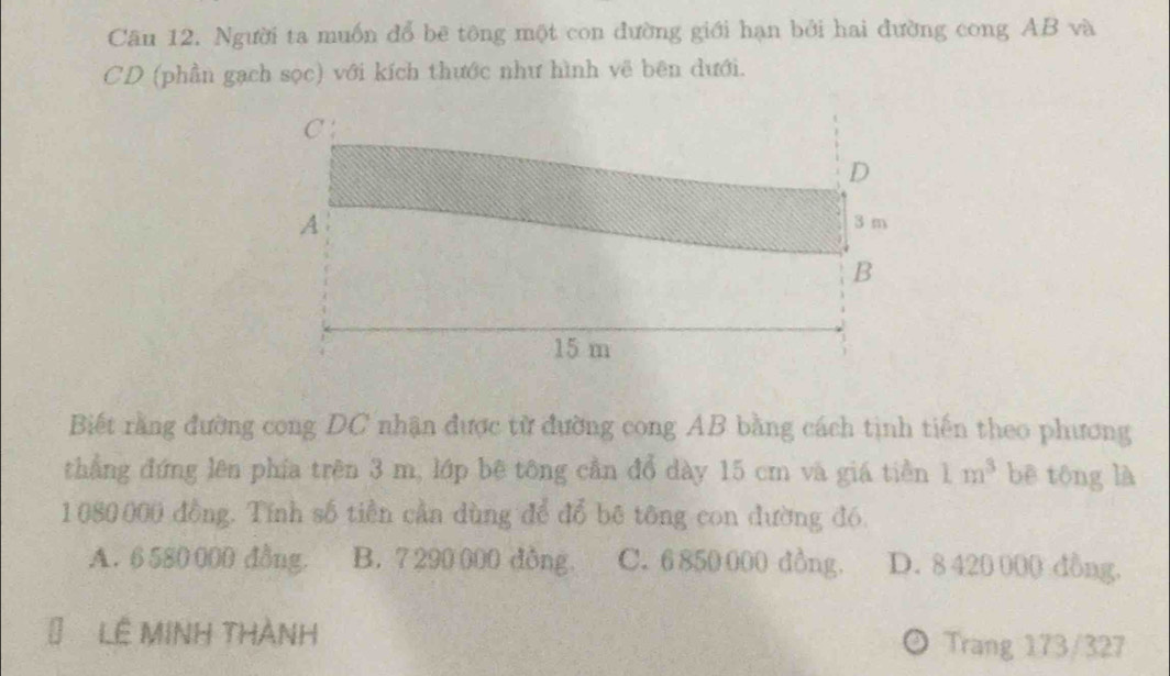 Cân 12. Người ta muốn đổ bê tông một con đường giới hạn bởi hai đường cong AB và
CD (phần gạch sọc) với kích thước như hình vẽ bên dưới.
Biết rằng đường cong DC nhận được từ đường cong AB bằng cách tình tiến theo phương
thẳng đứng lên phía trên 3 m, lớp bê tông cần đổ dày 15 cm và giá tiền 1m^3 bē tōng là
1080000 đồng. Tính số tiền cầa dùng để đổ bê tông con đường đó
A. 6 580 000 đồng. B. 7290000 dồng. C. 6 850 000 dồng. D. 8 420 000 dồng.
Lê MINH THànH Trang 173/327