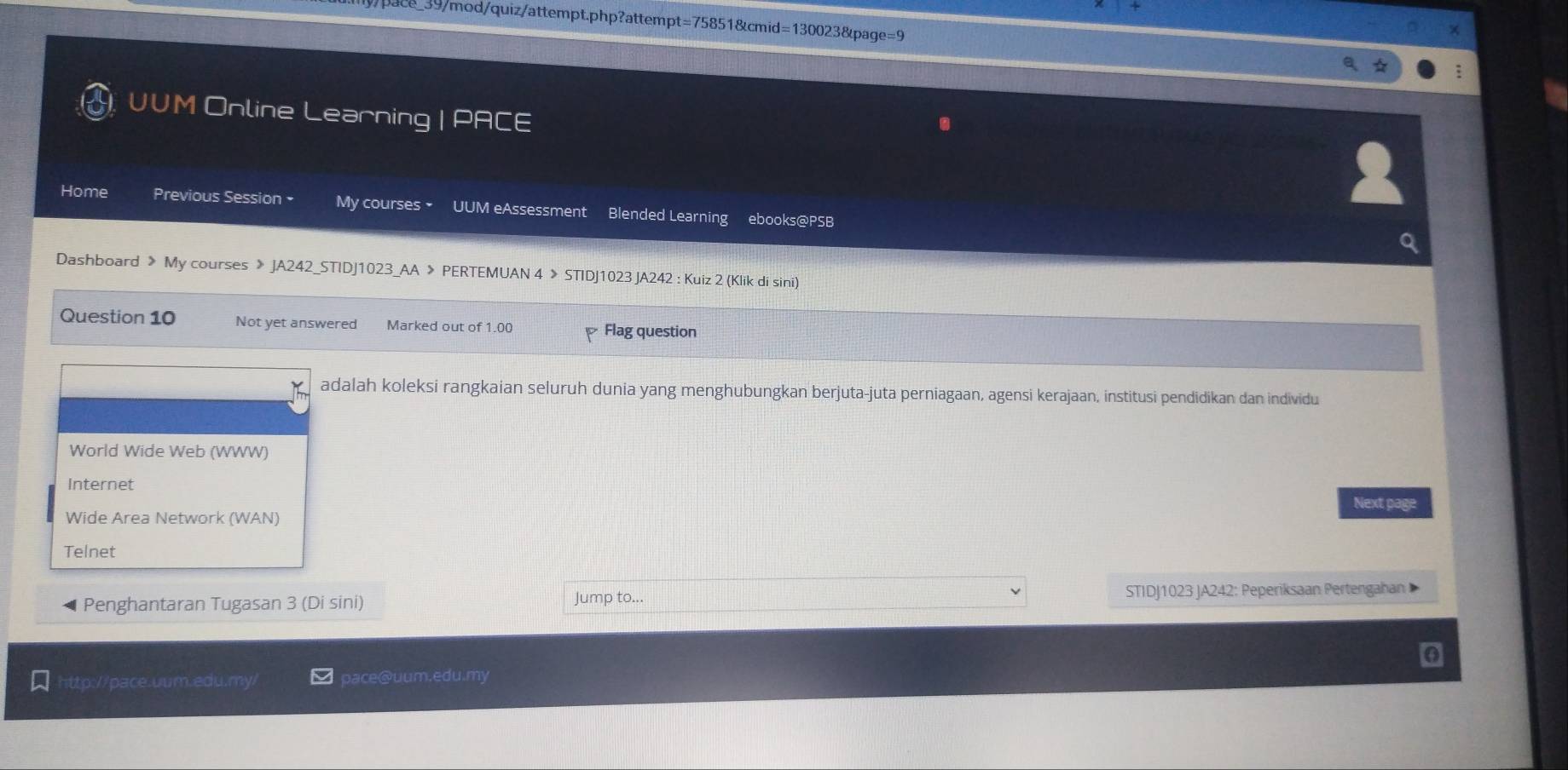 ce_39/mod/quiz/attempt.php?attempt=75851&cmid=130023&page=9 
UUM Online Learning = ACE 
Home Previous Session • My courses × UUM eAssessment Blended Learning ebooks@PSB 
Dashboard 》 My courses 》 JA242_STIDJ1023_AA 》 PERTEMUAN 4 > STIDJ1023 JA242 : Kuiz 2 (Klik di sini) 
Question 10 Not yet answered Marked out of 1.00 Flag question 
adalah koleksi rangkaian seluruh dunia yang menghubungkan berjuta-juta perniagaan, agensi kerajaan, institusi pendidikan dan individu 
World Wide Web (WWW) 
Internet 
Next page 
Wide Area Network (WAN) 
Telnet 
Penghantaran Tugasan 3 (Di sini) Jump to... STIDJ1023 JA242: Peperiksaan Pertengahan 
http://pace.uum.edu.my pace@uum.edu.my