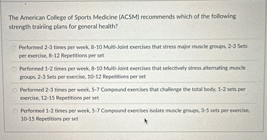 The American College of Sports Medicine (ACSM) recommends which of the following
strength training plans for general health?
Performed 2-3 times per week, 8-10 Multi-Joint exercises that stress major muscle groups, 2-3 Sets
per exercise, 8-12 Repetitions per set
Performed 1-2 times per week, 8-10 Multi-Joint exercises that selectively stress alternating muscle
groups, 2-3 Sets per exercise, 10-12 Repetitions per set
Performed 2-3 times per week, 5-7 Compound exercises that challenge the total body, 1-2 sets per
exercise, 12-15 Repetitions per set
Performed 1-2 times per week, 5-7 Compound exercises isolate muscle groups. 3 - 5 sets per exercise,
10-15 Repetitions per set