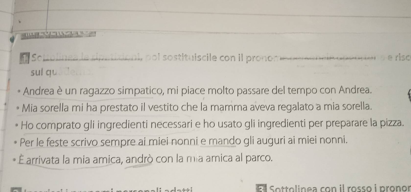 Sottolinea le sipaticioni, poi sostituiscile con il pronom C e i i a p et 5 e riso 
sul qu eu 
Andrea è un ragazzo simpatico, mi piace molto passare del tempo con Andrea. 
Mia sorella mi ha prestato il vestito che la mamma aveva regalato a mia sorella. 
Ho comprato gli ingredienti necessari e ho usato gli ingredienti per preparare la pizza. 
Per le feste scrivo sempre ai miei nonni e mando gli auguri ai miei nonni. 
Éarrivata la mia amica, andrò con la mia amica al parco. 
El Sottolinea con il rosso i pronor