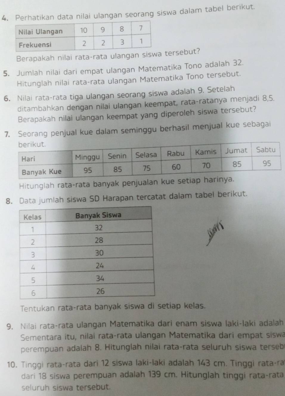 Perhatikan data nilai ulangan seorang siswa dalam tabel berikut. 
Berapakah nilai rata-rata ulangan siswa tersebut? 
5. Jumlah nilai dari empat ulangan Matematika Tono adalah 32. 
Hitunglah nilai rata-rata ulangan Matematika Tono tersebut. 
6. Nilai rata-rata tiga ulangan seorang siswa adalah 9. Setelah 
ditambahkan dengan nilai ulangan keempat, rata-ratanya menjadi 8, 5. 
Berapakah nilai ulangan keempat yang diperoleh siswa tersebut? 
7. Seorang penjual kue dalam seminggu berhasil menjual kue sebagai 
Hitunglah rata-rata banyak penjualan kue setiap 
8. Data jumlah siswa SD Harapan tercatat dalam tabel berikut. 
Tentukan rata-rata banyak siswa di setiap kelas. 
9. Nilai rata-rata ulangan Matematika dari enam siswa laki-laki adalah 
Sementara itu, nilai rata-rata ulangan Matematika dari empat siswa 
perempuan adalah 8. Hitunglah nilai rata-rata seluruh siswa terseb 
10. Tinggi rata-rata dari 12 siswa laki-laki adalah 143 cm. Tinggi rata-ra 
dari 18 siswa perempuan adalah 139 cm. Hitunglah tinggi rata-rata 
seluruh siswa tersebut.