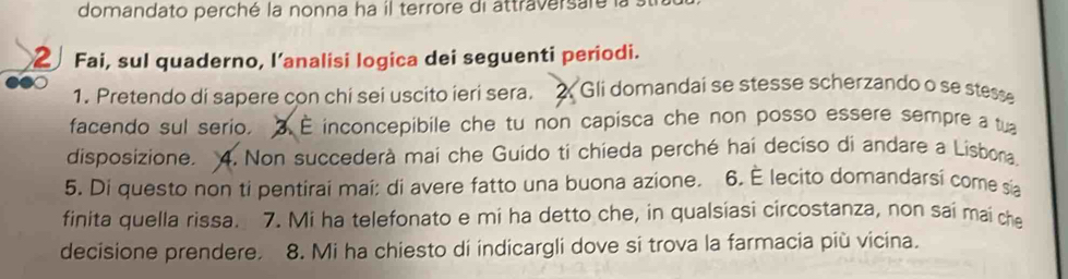 domandato perché la nonna ha il terrore di attraversaré la 
2 Fai, sul quaderno, l’analisi logica dei seguenti periodi. 
1. Pretendo di sapere con chi sei uscito ieri sera. 2. Gli domandai se stesse scherzando o se stesse 
facendo sul serio. E inconcepibile che tu non capisca che non posso essere sempre a tu 
disposizione. 4. Non succederà mai che Guido ti chieda perché hai deciso di andare a Lisbona. 
5. Di questo non ti pentirai mai: di avere fatto una buona azione. 6. É lecito domandarsi come sia 
finita quella rissa. 7. Mi ha telefonato e mi ha detto che, in qualsiasi circostanza, non sai mai che 
decisione prendere. 8. Mi ha chiesto di indicargli dove si trova la farmacia più vicina.