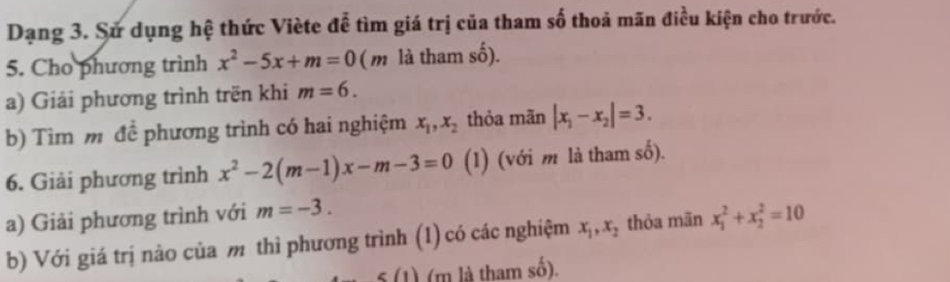 Dạng 3. Sử dụng hệ thức Viète để tìm giá trị của tham số thoả mãn điều kiện cho trước. 
5. Cho phương trình x^2-5x+m=0 (m là tham số). 
a) Giải phương trình trën khi m=6. 
b) Tìm m để phương trình có hai nghiệm x_1, x_2 thỏa mãn |x_1-x_2|=3. 
6. Giải phương trình x^2-2(m-1)x-m-3=0 (1) (với m là tham số). 
a) Giải phương trình với m=-3. 
b) Với giá trị nào của m thì phương trình (1) có các nghiệm x_1, x_2 thỏa mān x_1^2+x_2^2=10
g(1) (m là tham số).