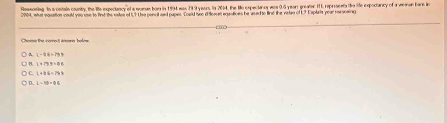 Ressoning In a certain country, the life expectancy of a woman bom in 1994 was 79.9 years. In 2004, the life expectancy was 0.6 years greater. If L represents the life expectancy of a woman born in
2004, what equation could you use to find the value of L? Use pencil and paper. Could two different equations be used to find the value of L? Explain your reasoning
Choose the correct answer below
A. L-06=79.9
8. L+79.9=0.6
C. L+06=79.9
D. L-10=0.6