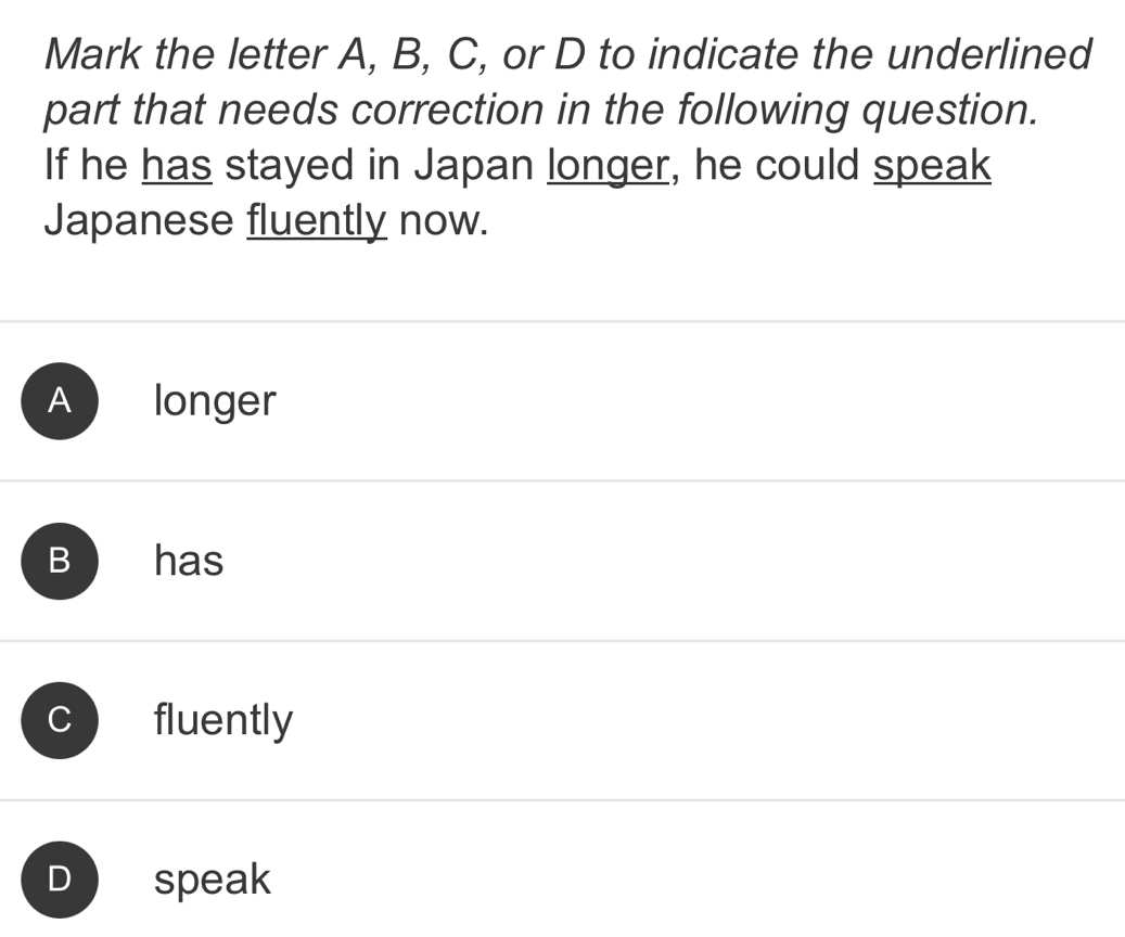 Mark the letter A, B, C, or D to indicate the underlined
part that needs correction in the following question.
If he has stayed in Japan longer, he could speak
Japanese fluently now.
A longer
Bhas
fluently
D speak