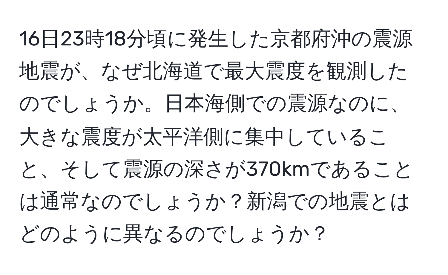 16日23時18分頃に発生した京都府沖の震源地震が、なぜ北海道で最大震度を観測したのでしょうか。日本海側での震源なのに、大きな震度が太平洋側に集中していること、そして震源の深さが370kmであることは通常なのでしょうか？新潟での地震とはどのように異なるのでしょうか？