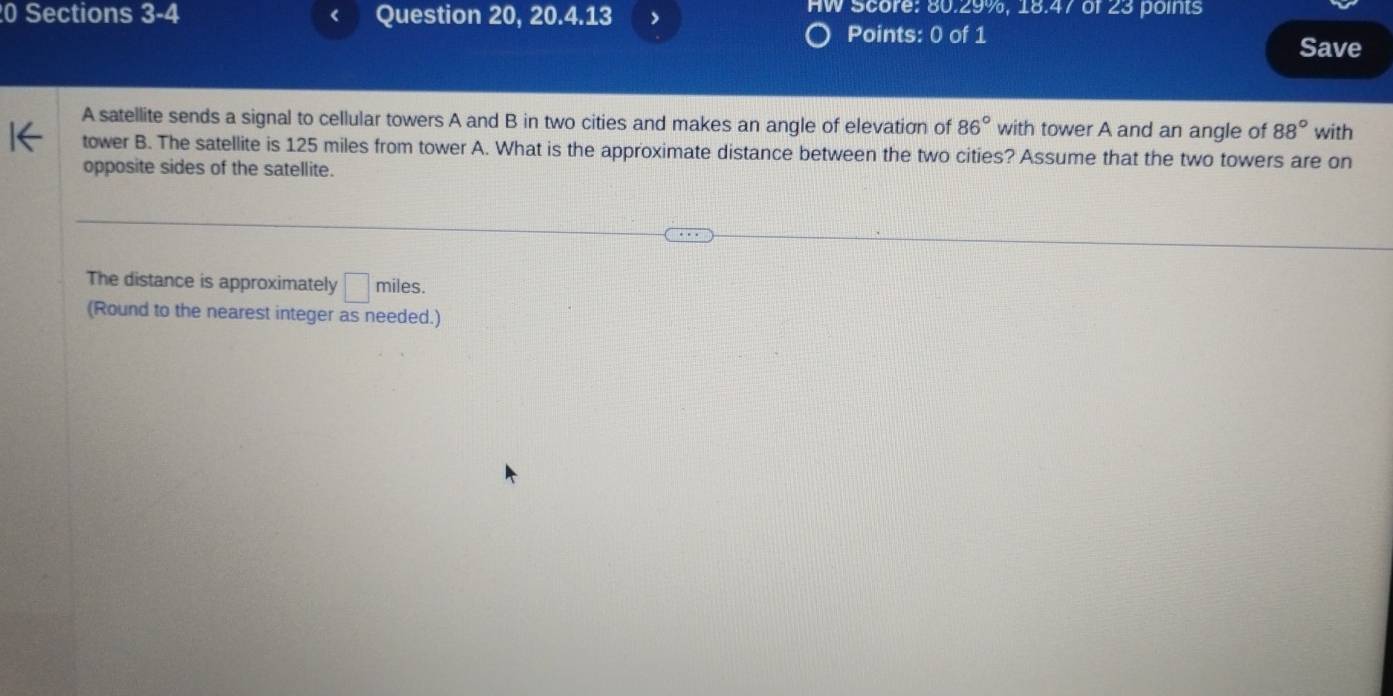 Sections 3-4 Question 20, 20.4.13 HW Score: 80.29%, 18.47 of 23 points 
Points: 0 of 1 
Save 
A satellite sends a signal to cellular towers A and B in two cities and makes an angle of elevation of 86° with tower A and an angle of 88° with 
tower B. The satellite is 125 miles from tower A. What is the approximate distance between the two cities? Assume that the two towers are on 
opposite sides of the satellite. 
The distance is approximately □ miles. 
(Round to the nearest integer as needed.)