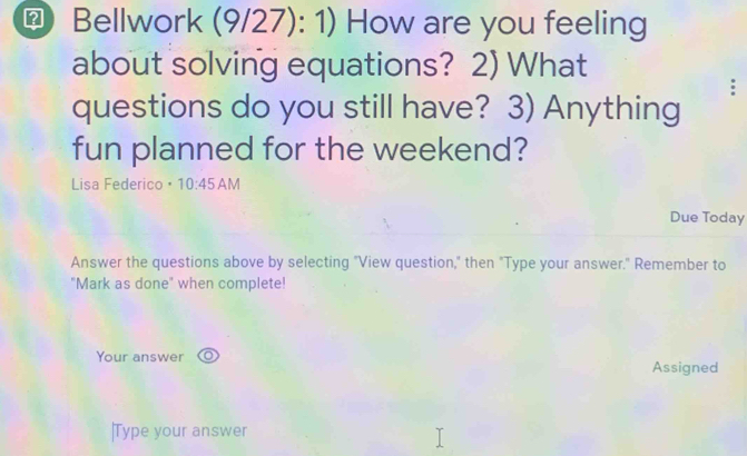 Bellwork (9/27): 1) How are you feeling 
about solving equations? 2) What 
questions do you still have? 3) Anything 
fun planned for the weekend? 
Lisa Federico • 10:45AM 1 
Due Today 
Answer the questions above by selecting "View question," then "Type your answer." Remember to 
"Mark as done" when complete! 
Your answer 
Assigned 
|Type your answer