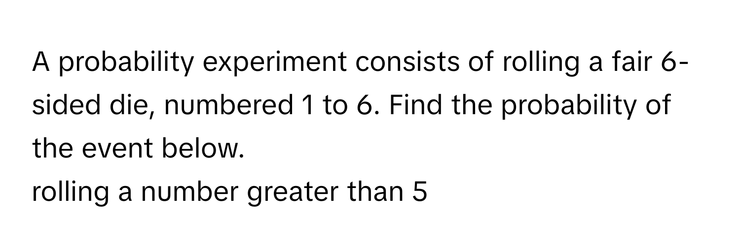 A probability experiment consists of rolling a fair 6-sided die, numbered 1 to 6. Find the probability of the event below.

rolling a number greater than 5