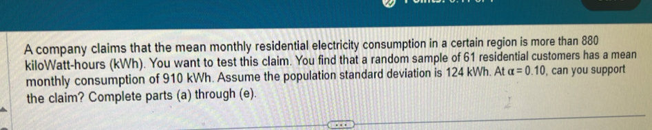 A company claims that the mean monthly residential electricity consumption in a certain region is more than 880
kiloWatt-hours (kWh). You want to test this claim. You find that a random sample of 61 residential customers has a mean 
monthly consumption of 910 kWh. Assume the population standard deviation is 124 kWh. At alpha =0.10 , can you support 
the claim? Complete parts (a) through (e).