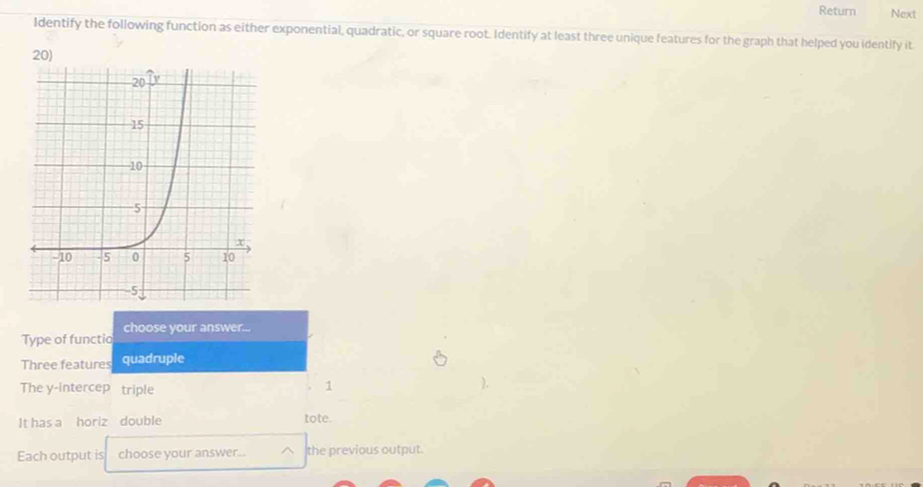 Return Next 
Identify the following function as either exponential, quadratic, or square root. Identify at least three unique features for the graph that helped you identify it 
20) 
Type of functio choose your answer... 
Three features quadruple 
The y -intercep triple 
1 
It has a horiz double tote. 
Each output is choose your answer... the previous output.