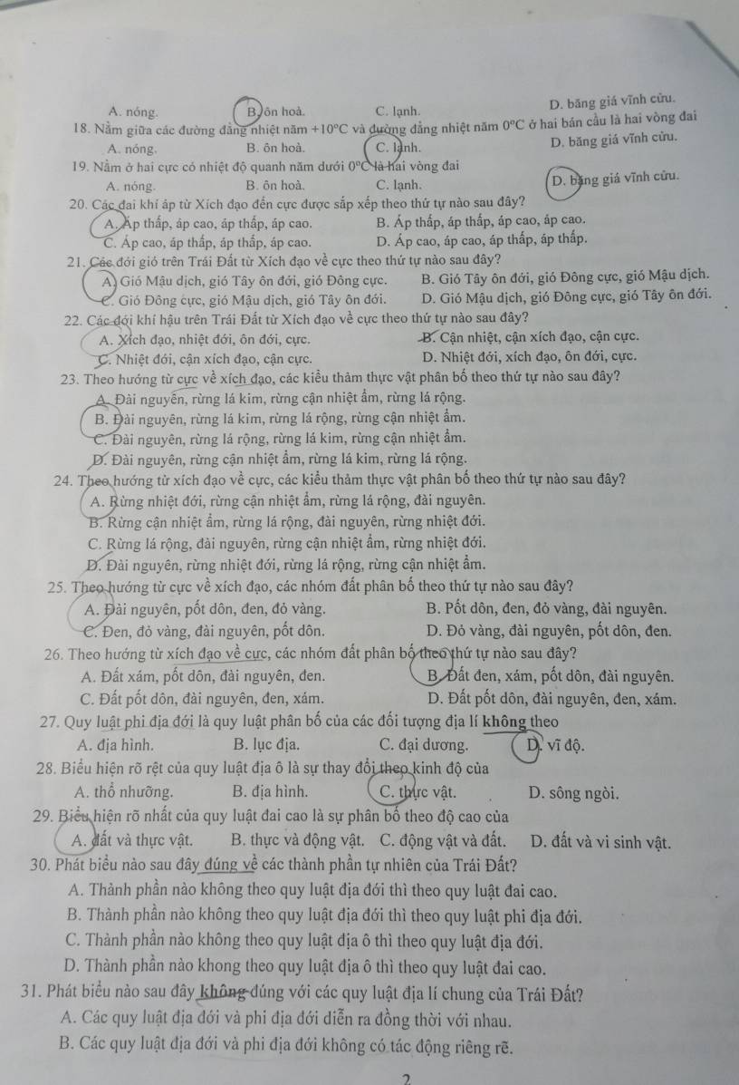 A. nóng. B,ôn hoà. C. lạnh. D. băng giá vĩnh cửu.
18. Nằm giữa các đường đẳng nhiệt năm +10°C và đường đẳng nhiệt năm 0°C ở hai bán cầu là hai vòng đai
A. nóng, B. ôn hoà. C. lanh.
D. băng giá vĩnh cửu.
19. Nằm ở hai cực có nhiệt độ quanh năm dưới 0° là hai vòng đai
A. nóng. B. ôn hoà. C. lạnh.
D. băng giá vĩnh cửu.
20. Các đai khí áp từ Xích đạo đến cực được sắp xếp theo thứ tự nào sau đây?
A. Ấp thấp, áp cao, áp thấp, áp cao. B. Áp thấp, áp thấp, áp cao, áp cao.
C. Áp cao, áp thấp, áp thấp, áp cao. D. Áp cao, áp cao, áp thấp, áp thấp.
21. Các đới gió trên Trái Đất từ Xích đạo về cực theo thứ tự nào sau đây?
A) Gió Mậu dịch, gió Tây ôn đới, gió Đông cực. B. Gió Tây ôn đới, gió Đông cực, gió Mậu dịch.
C. Gió Đông cực, gió Mậu dịch, gió Tây ôn đới. D. Gió Mậu dịch, gió Đông cực, gió Tây ôn đới.
22. Các đới khí hậu trên Trái Đất từ Xích đạo về cực theo thứ tự nào sau đây?
A. Xích đạo, nhiệt đới, ôn đới, cực. B. Cận nhiệt, cận xích đạo, cận cực.
C. Nhiệt đới, cận xích đạo, cận cực. D. Nhiệt đới, xích đao, ôn đới, cực.
23. Theo hướng từ cực về xích đạo, các kiểu thảm thực vật phân bố theo thứ tự nào sau đây?
A. Đài nguyễn, rừng lá kim, rừng cận nhiệt ẩm, rừng lá rộng.
B. Đài nguyên, rừng lá kim, rừng lá rộng, rừng cận nhiệt ẩm.
C. Đài nguyên, rừng lá rộng, rừng lá kim, rừng cận nhiệt ẩm.
D. Đài nguyên, rừng cận nhiệt ẩm, rừng lá kim, rừng lá rộng.
24. Theo hướng từ xích đạo về cực, các kiểu thảm thực vật phân bố theo thứ tự nào sau đây?
A. Rừng nhiệt đới, rừng cận nhiệt ẩm, rừng lá rộng, đài nguyên.
B. Rừng cận nhiệt ẩm, rừng lá rộng, đài nguyên, rừng nhiệt đới.
C. Rừng lá rộng, đài nguyên, rừng cận nhiệt ẩm, rừng nhiệt đới.
Đ. Đài nguyên, rừng nhiệt đới, rừng lá rộng, rừng cận nhiệt ẩm.
25. Theo hướng từ cực về xích đạo, các nhóm đất phân bố theo thứ tự nào sau đây?
A. Đài nguyên, pốt dôn, đen, đỏ vàng. B. Pốt dôn, đen, đỏ vàng, đài nguyên.
C. Đen, đỏ vàng, đài nguyên, pốt dôn. D. Đỏ vàng, đài nguyên, pốt dôn, đen.
26. Theo hướng từ xích đạo về cực, các nhóm đất phân bộ theo thứ tự nào sau đây?
A. Đất xám, pốt dôn, đài nguyên, đen. B. Đất đen, xám, pốt dôn, đài nguyên.
C. Đất pốt dôn, đài nguyên, đen, xám. D. Đất pốt dôn, đài nguyên, đen, xám.
27. Quy luật phi địa đới là quy luật phân bố của các đối tượng địa lí không theo
A. địa hình. B. lục địa. C. đại dương. D. vĩ độ.
28. Biểu hiện rõ rệt của quy luật địa ô là sự thay đổi theo kinh độ của
A. thổ nhưỡng. B. địa hình. C. thực vật. D. sông ngòi.
29. Biểu hiện rõ nhất của quy luật đai cao là sự phân bố theo độ cao của
A. đất và thực vật. B. thực và động vật. C. động vật và đất. D. đất và vi sinh vật.
30. Phát biểu nào sau đây đúng về các thành phần tự nhiên của Trái Đất?
A. Thành phần nào không theo quy luật địa đới thì theo quy luật đai cao.
B. Thành phần nào không theo quy luật địa đới thì theo quy luật phi địa đới.
C. Thành phần nào không theo quy luật địa ô thì theo quy luật địa đới.
D. Thành phần nào khong theo quy luật địa ô thì theo quy luật đai cao.
31. Phát biểu nào sau đây không đúng với các quy luật địa lí chung của Trái Đất?
A. Các quy luật địa đới và phi địa đới diễn ra đồng thời với nhau.
B. Các quy luật địa đới và phi địa đới không có tác động riêng rẽ.
2