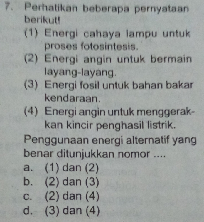 Perhatikan beberapa pernyataan
berikut!
(1) Energi cahaya lampu untuk
proses fotosintesis.
(2) Energi angin untuk bermain
layang-layang.
(3) Energi fosil untuk bahan bakar
kendaraan.
(4) Energi angin untuk menggerak-
kan kincir penghasil listrik.
Penggunaan energi alternatif yang
benar ditunjukkan nomor ....
a. (1) dan (2)
b. (2) dan (3)
c. (2) dan (4)
d. (3) dan (4)