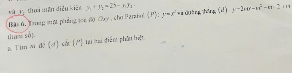 và _ V_2 thoả mãn điều kiện y_1+y_2=25-y_1y_2. 
Bài 6. Trong mật phẳng toạ độ Oxy , cho Parabol (P): y=x^2 và đường thẳng (d): y=2mx-m^2-m-2 ( m
tham _ frac 1 ). 
a. Tim m đề (d) cắt (P) tại hai điểm phân biệt.