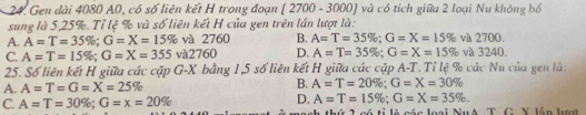 Gen dài 4080 A0, có số liên kết H trong đoạn [ 2700 - 3000] và có tích giữa 2 loại Nu không bố
sung là 5, 25%. Tỉ lệ % và số liên kết H của gen trên lần lượt là:
A. A=T=35%; G=X=15% và 2760 B. A=T=35%; G=X=15% và 2700.
C. A=T=15%; G=X=355 và2760 D. A=T=35%; G=X=15% và 3240.
25. Số liên kết H giữa các cặp G-X bằng 1, 5 số liên kết H giữa các cặp A-T. Tỉ lệ % các Nu của gen là:
A. A=T=G=X=25% B. A=T=20%; G=X=30%
D. A=T=15%; G=X=35%.
C. A=T=30%; G=x=20% 2 có tỉ lẻ các loại NuA T. G. X lần lượ